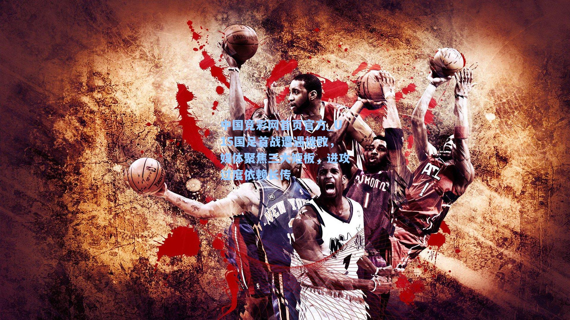 中国竞彩网首页官方_U15国足首战遭遇挫败，媒体聚焦三大短板，进攻过度依赖长传